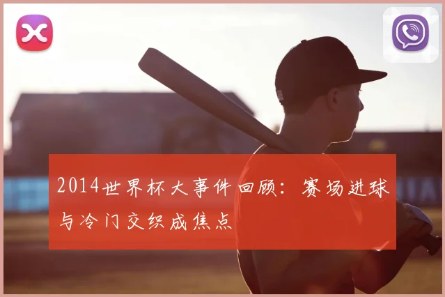 2014世界杯大事件回顾:赛场进球与冷门交织成焦点