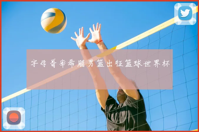 字母哥率希腊男篮出征篮球世界杯
