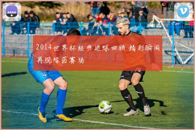 2014世界杯经典进球回顾 精彩瞬间再现绿茵赛场